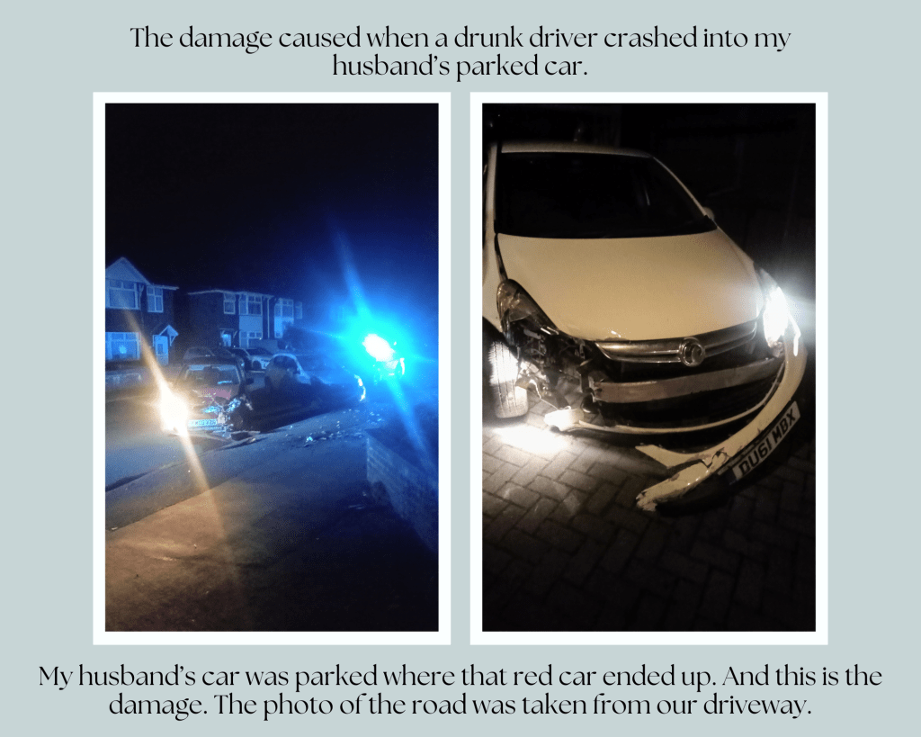 Shocking image of two cars that have crashed on a suburban street in Cheshire, England. Drunk driver crashed into a parked car. Police car parked behind with blue lights flashing. Debris on the street. Image of a white Vauxhall Corsa that has been in a crash. The front wing is destroyed on the driver’s side, the bumper is falling off, the lights are broken, and the driver’s door is dented. Text reads, “The damage caused when a drunk driver crashed into my husband’s parked car. My husband’s car was parked where that red car ended up. And this is the damage. The photo of the road was taken from our driveway.